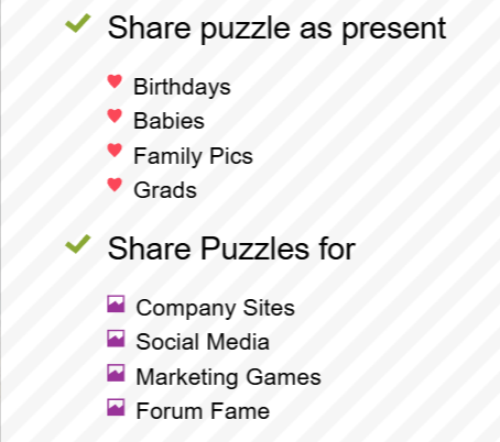 You can share the puzzles making an excellent present for birthdays, babies, memories, grads, etc. Or use them for company sites, social media, marketing games, forum posts, etc
